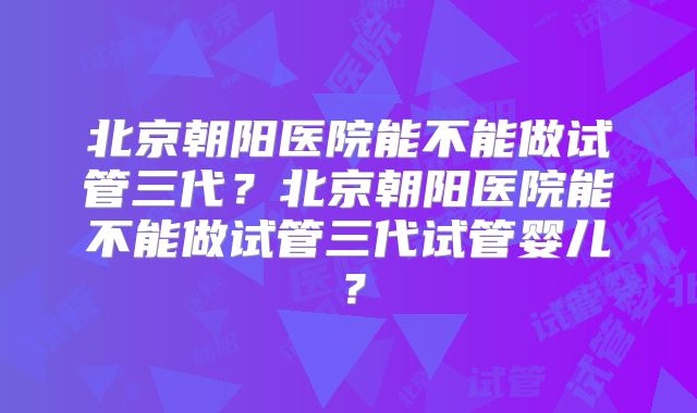 北京朝阳医院能不能做试管三代？北京朝阳医院能不能做试管三代试管婴儿？
