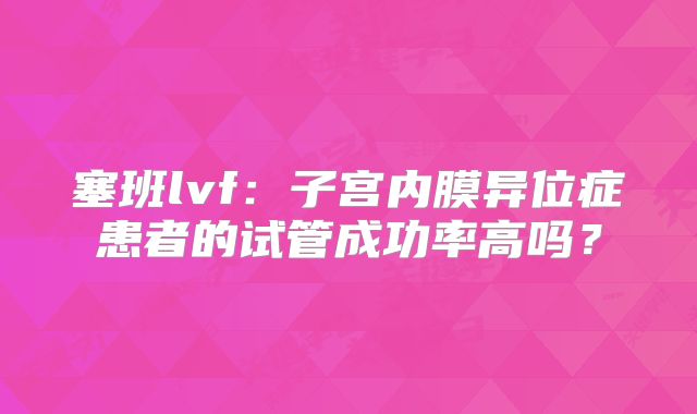 塞班lvf:子宫内膜异位症患者的试管成功率高吗?