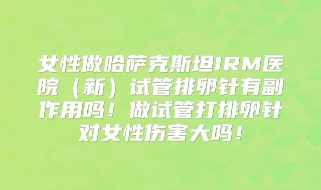 女性做哈萨克斯坦IRM医院（新）试管排卵针有副作用吗！做试管打排卵针对女性伤害大吗！
