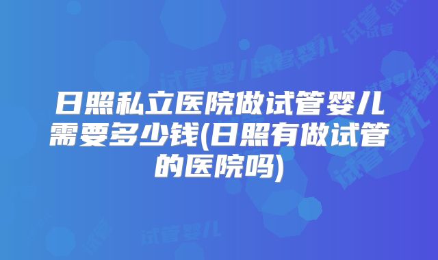 日照私立医院做试管婴儿需要多少钱(日照有做试管的医院吗)