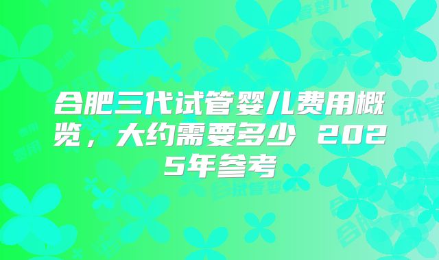 合肥三代试管婴儿费用概览，大约需要多少 2025年参考