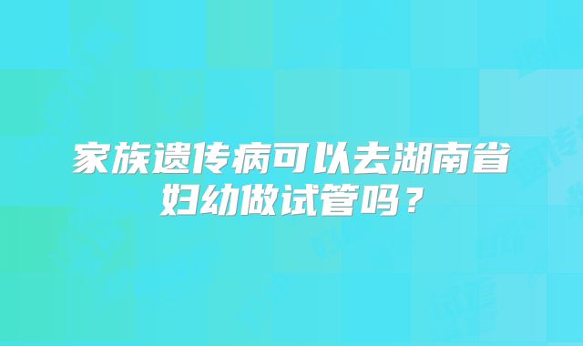 家族遗传病可以去湖南省妇幼做试管吗？