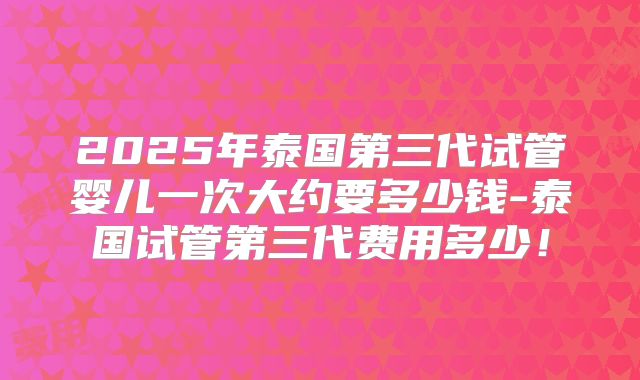2025年泰国第三代试管婴儿一次大约要多少钱-泰国试管第三代费用多少！