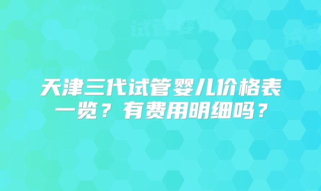 天津三代试管婴儿价格表一览？有费用明细吗？