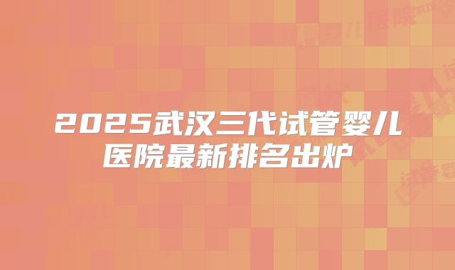 2025武汉三代试管婴儿医院最新排名出炉