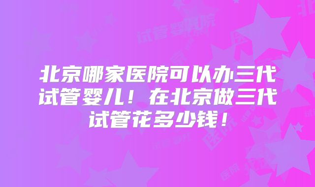 北京哪家医院可以办三代试管婴儿！在北京做三代试管花多少钱！