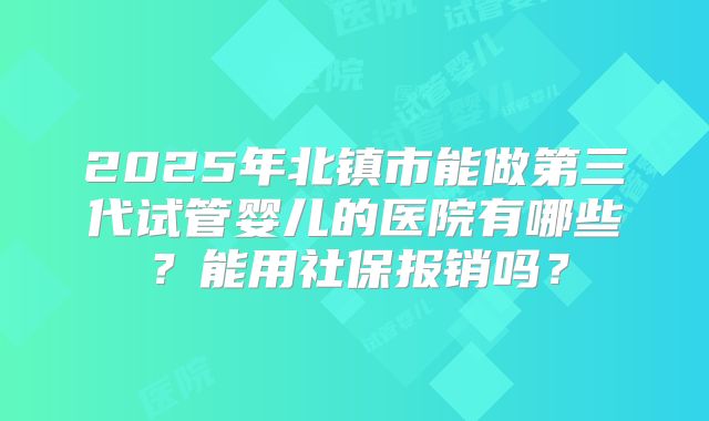 2025年北镇市能做第三代试管婴儿的医院有哪些？能用社保报销吗？