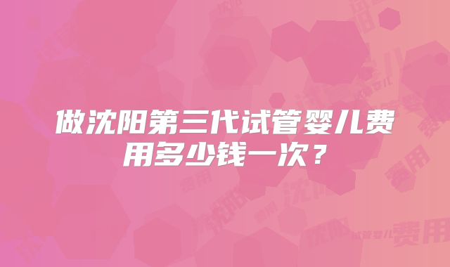 做沈阳第三代试管婴儿费用多少钱一次？