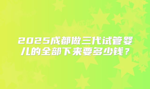 2025成都做三代试管婴儿的全部下来要多少钱？