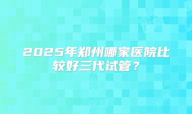 2025年郑州哪家医院比较好三代试管？