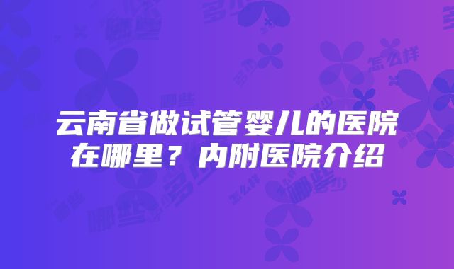 云南省做试管婴儿的医院在哪里?内附医院介绍