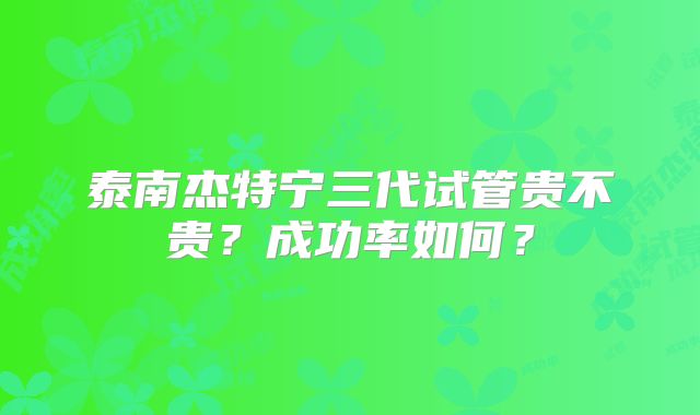 泰南杰特宁三代试管贵不贵?成功率如何?