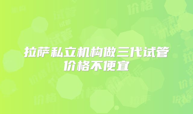 拉萨私立机构做三代试管价格不便宜