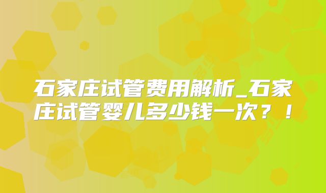 石家庄试管费用解析_石家庄试管婴儿多少钱一次？！