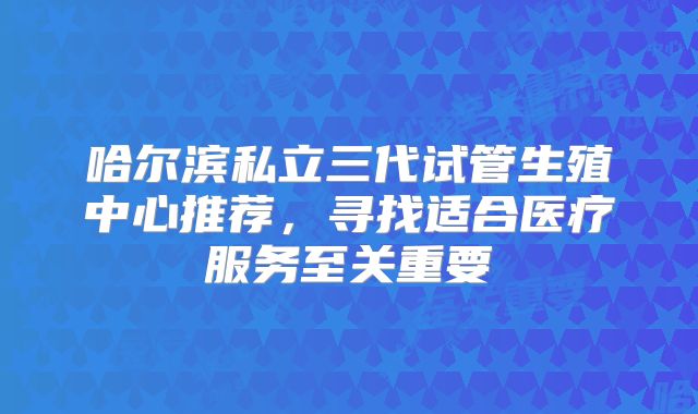 哈尔滨私立三代试管生殖中心推荐，寻找适合医疗服务至关重要