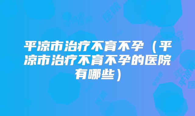 平凉市治疗不育不孕(平凉市治疗不育不孕的医院有哪些)