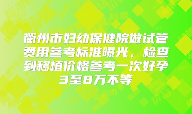 衢州市妇幼保健院做试管费用参考标准曝光,检查到移植价格参考一次好孕3至8万不等