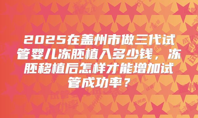 2025在盖州市做三代试管婴儿冻胚植入多少钱,冻胚移植后怎样才能增加试管成功率?