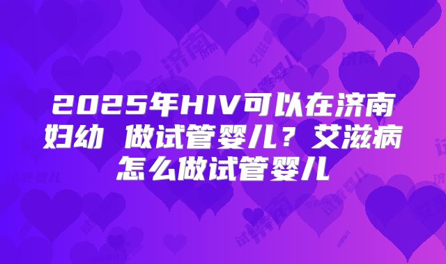 2025年HIV可以在济南妇幼 做试管婴儿?艾滋病怎么做试管婴儿