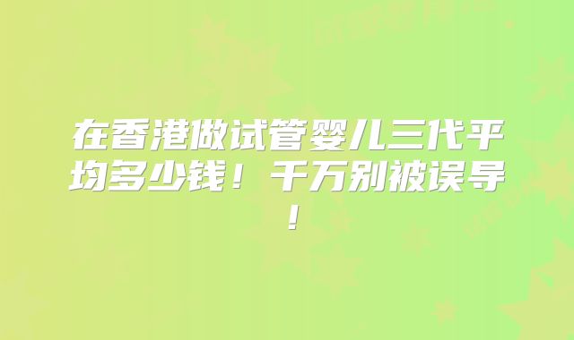 在香港做试管婴儿三代平均多少钱！千万别被误导！
