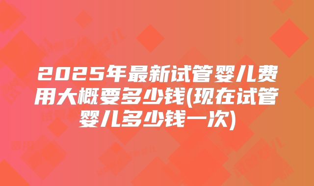 2025年最新试管婴儿费用大概要多少钱(现在试管婴儿多少钱一次)