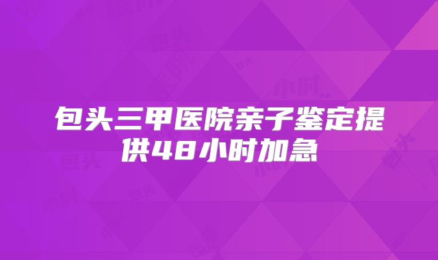 包头三甲医院亲子鉴定提供48小时加急