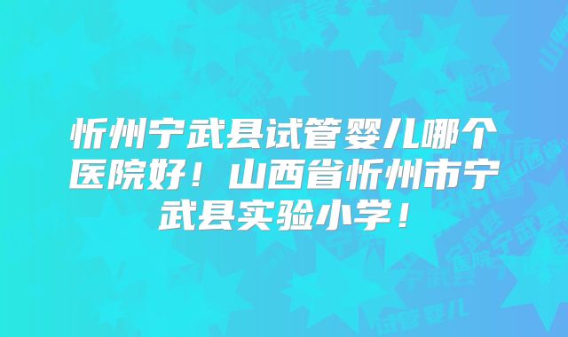 忻州宁武县试管婴儿哪个医院好！山西省忻州市宁武县实验小学！