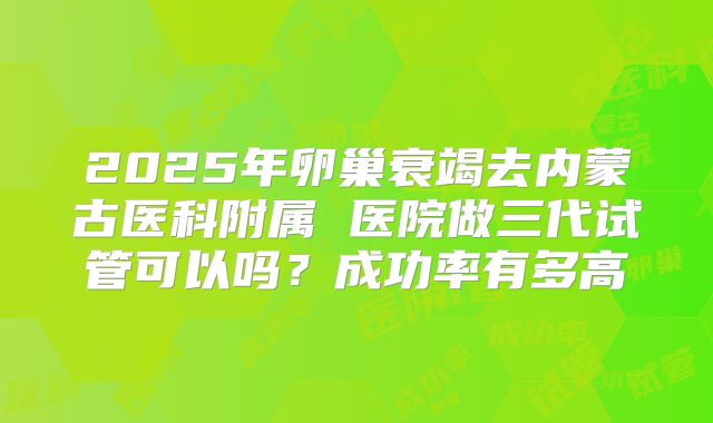 2025年卵巢衰竭去内蒙古医科附属 医院做三代试管可以吗？成功率有多高