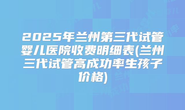 2025年兰州第三代试管婴儿医院收费明细表(兰州三代试管高成功率生孩子价格)