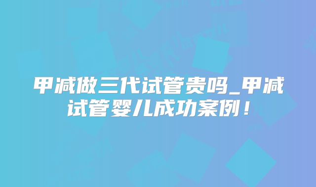 甲减做三代试管贵吗_甲减试管婴儿成功案例！