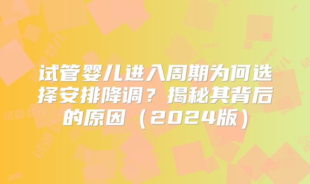 试管婴儿进入周期为何选择安排降调？揭秘其背后的原因（2024版）