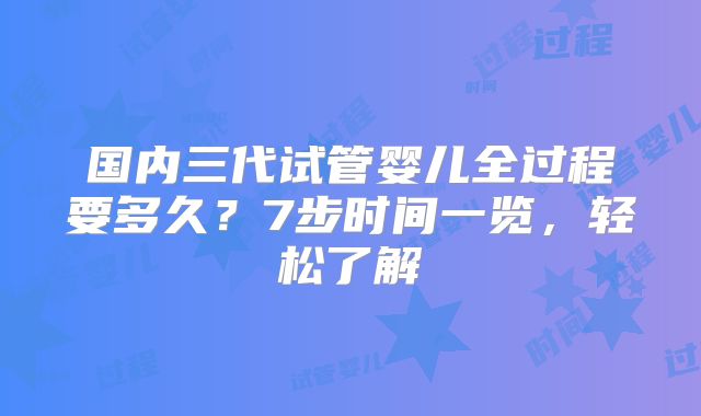 国内三代试管婴儿全过程要多久？7步时间一览，轻松了解