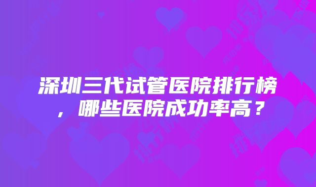 深圳三代试管医院排行榜，哪些医院成功率高？