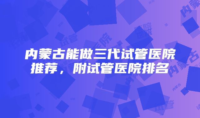 内蒙古能做三代试管医院推荐，附试管医院排名