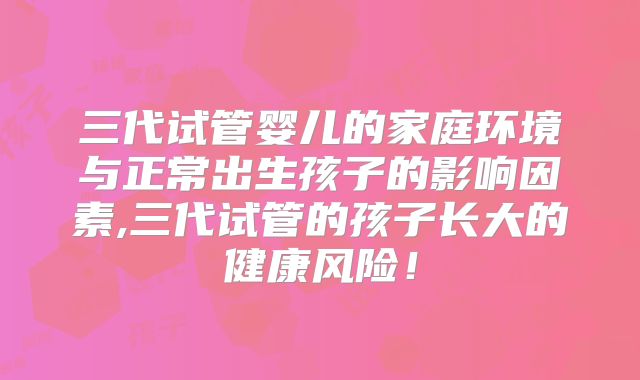 三代试管婴儿的家庭环境与正常出生孩子的影响因素,三代试管的孩子长大的健康风险！