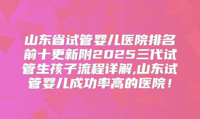 山东省试管婴儿医院排名前十更新附2025三代试管生孩子流程详解,山东试管婴儿成功率高的医院!