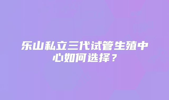 乐山私立三代试管生殖中心如何选择?
