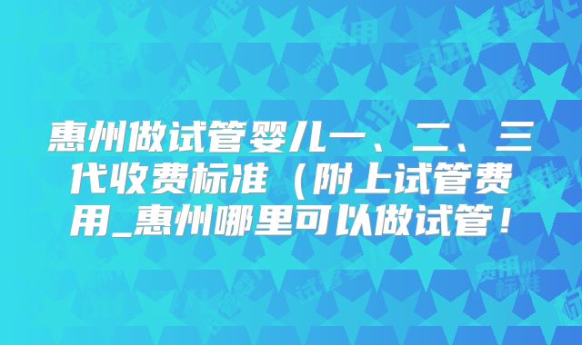 惠州做试管婴儿一、二、三代收费标准（附上试管费用_惠州哪里可以做试管！