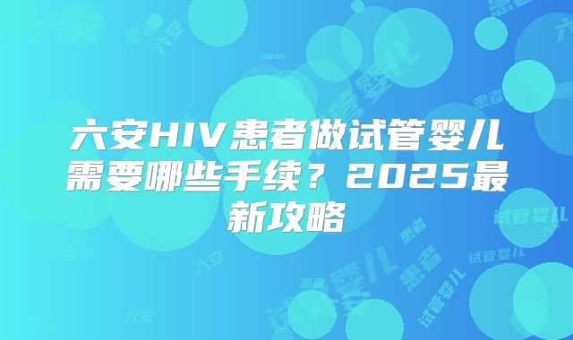 六安HIV患者做试管婴儿需要哪些手续？2025最新攻略