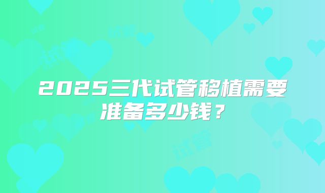 2025三代试管移植需要准备多少钱？