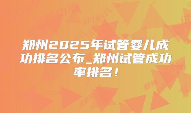 郑州2025年试管婴儿成功排名公布_郑州试管成功率排名!