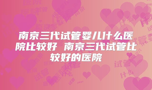 南京三代试管婴儿什么医院比较好 南京三代试管比较好的医院