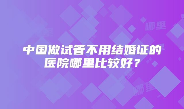 中国做试管不用结婚证的医院哪里比较好?
