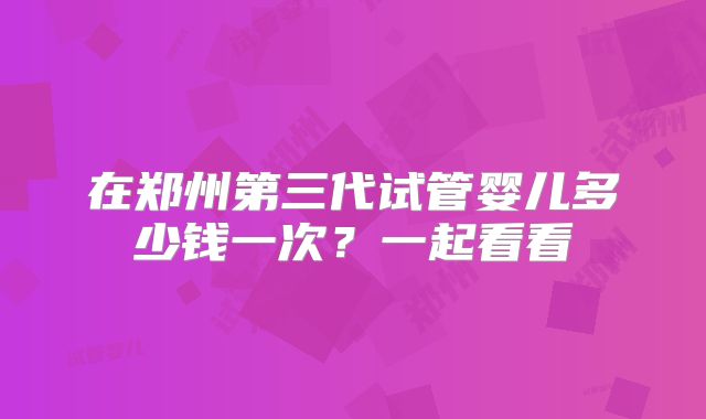 在郑州第三代试管婴儿多少钱一次？一起看看