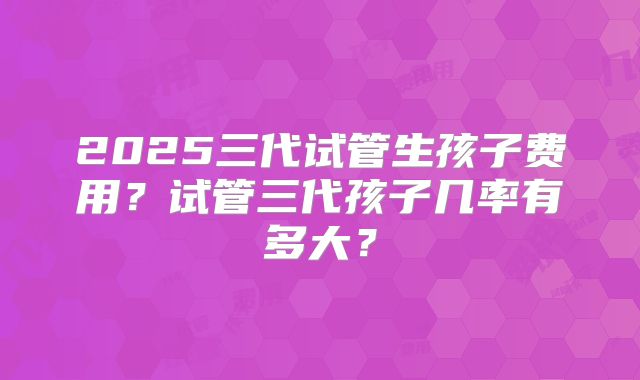 2025三代试管生孩子费用?试管三代孩子几率有多大?