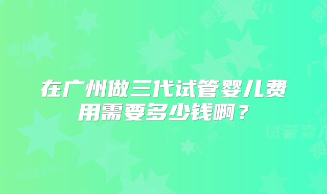 在广州做三代试管婴儿费用需要多少钱啊？