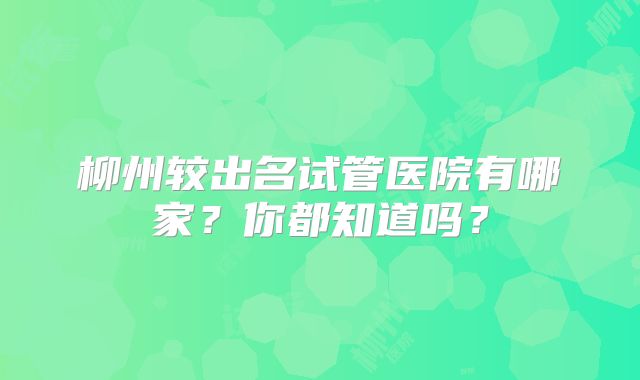 柳州较出名试管医院有哪家？你都知道吗？