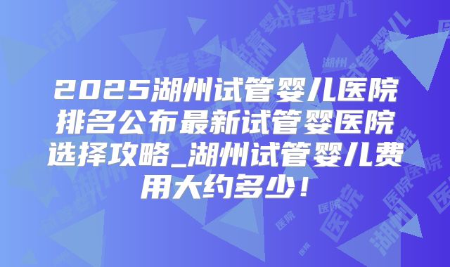 2025湖州试管婴儿医院排名公布最新试管婴医院选择攻略_湖州试管婴儿费用大约多少！
