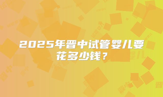 2025年晋中试管婴儿要花多少钱？