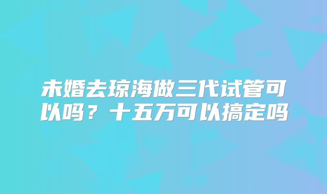 未婚去琼海做三代试管可以吗？十五万可以搞定吗